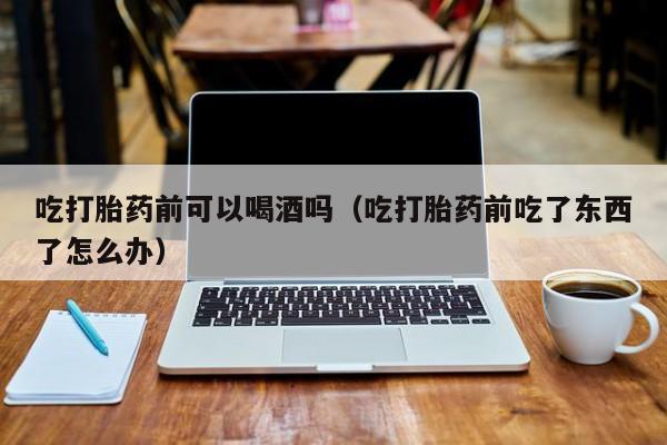 微信购买打胎药货到付款吃打胎药前可以喝酒吗（吃打胎药前吃了东西了怎么办）